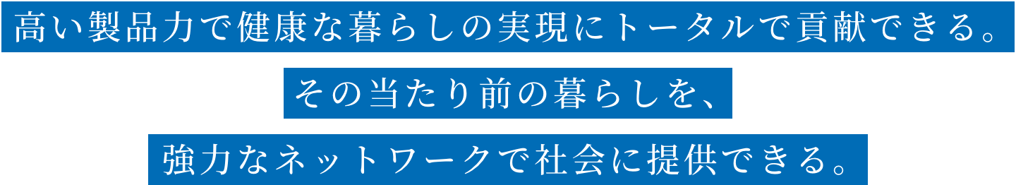 高い製品力で健康な暮らしの実現にトータルで貢献できる。その当たり前の暮らしを、強力なネットワークで社会に提供できる。
